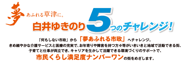 夢にあふれる草津に。白井ゆきのり5つのチャレンジ 「何もしない市政」から「夢あふれる市政」へチャレンジ。きめ細かな介護サービスと医療の充実で、お年寄りや障害を持つ方々等がいきいきと地域で活動できる街、子育てと仕事が両立でき、キャリアを生かして活躍できる環境づくりのサポートで、市民くらし満足度ナンバーワンの街をめざします。